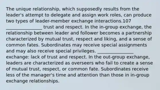 The unique relationship, which supposedly results from the leader's attempt to delegate and assign work roles, can produce two types of leader-member exchange interactions.107 ________________ trust and respect. In the in-group exchange, the relationship between leader and follower becomes a partnership characterized by mutual trust, respect and liking, and a sense of common fates. Subordinates may receive special assignments and may also receive special privileges. ________________ exchange: lack of trust and respect. In the out-group exchange, leaders are characterized as overseers who fail to create a sense of mutual trust, respect, or common fate. Subordinates receive less of the manager's time and attention than those in in-group exchange relationships.