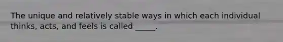 The unique and relatively stable ways in which each individual thinks, acts, and feels is called _____.