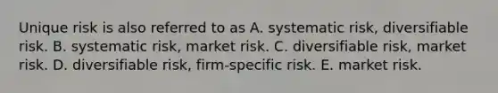 Unique risk is also referred to as A. systematic risk, diversifiable risk. B. systematic risk, market risk. C. diversifiable risk, market risk. D. diversifiable risk, firm-specific risk. E. market risk.