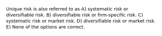 Unique risk is also referred to as A) systematic risk or diversifiable risk. B) diversifiable risk or firm-specific risk. C) systematic risk or market risk. D) diversifiable risk or market risk. E) None of the options are correct.