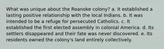 What was unique about the Roanoke colony? a. It established a lasting positive relationship with the local Indians. b. It was intended to be a refuge for persecuted Catholics. c. It established the first elected assembly in colonial America. d. Its settlers disappeared and their fate was never discovered. e. Its residents owned the colony's land entirely collectively.