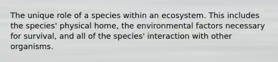 The unique role of a species within an ecosystem. This includes the species' physical home, the environmental factors necessary for survival, and all of the species' interaction with other organisms.