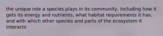 the unique role a species plays in its community, including how it gets its energy and nutrients, what habitat requirements it has, and with which other species and parts of the ecosystem it interacts