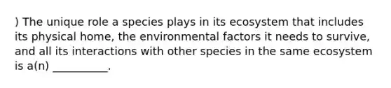 ) The unique role a species plays in its ecosystem that includes its physical home, the environmental factors it needs to survive, and all its interactions with other species in the same ecosystem is a(n) __________.