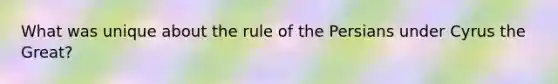 What was unique about the rule of the Persians under Cyrus the Great?