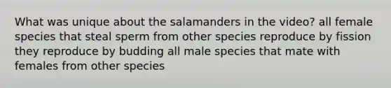 What was unique about the salamanders in the video? all female species that steal sperm from other species reproduce by fission they reproduce by budding all male species that mate with females from other species