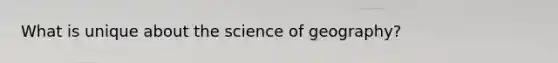 What is unique about the science of geography?