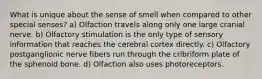 What is unique about the sense of smell when compared to other special senses? a) Olfaction travels along only one large cranial nerve. b) Olfactory stimulation is the only type of sensory information that reaches the cerebral cortex directly. c) Olfactory postganglionic nerve fibers run through the cribriform plate of the sphenoid bone. d) Olfaction also uses photoreceptors.