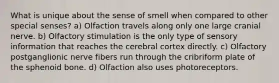 What is unique about the sense of smell when compared to other special senses? a) Olfaction travels along only one large cranial nerve. b) Olfactory stimulation is the only type of sensory information that reaches the cerebral cortex directly. c) Olfactory postganglionic nerve fibers run through the cribriform plate of the sphenoid bone. d) Olfaction also uses photoreceptors.