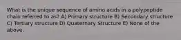 What is the unique sequence of amino acids in a polypeptide chain referred to as? A) Primary structure B) Secondary structure C) Tertiary structure D) Quaternary Structure E) None of the above.