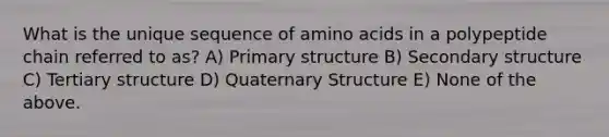 What is the unique sequence of <a href='https://www.questionai.com/knowledge/k9gb720LCl-amino-acids' class='anchor-knowledge'>amino acids</a> in a polypeptide chain referred to as? A) <a href='https://www.questionai.com/knowledge/knHR7ecP3u-primary-structure' class='anchor-knowledge'>primary structure</a> B) <a href='https://www.questionai.com/knowledge/kRddrCuqpV-secondary-structure' class='anchor-knowledge'>secondary structure</a> C) Tertiary structure D) Quaternary Structure E) None of the above.