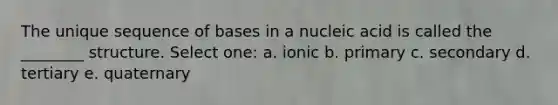 The unique sequence of bases in a nucleic acid is called the ________ structure. Select one: a. ionic b. primary c. secondary d. tertiary e. quaternary