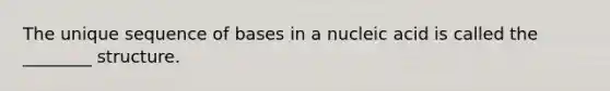 The unique sequence of bases in a nucleic acid is called the ________ structure.