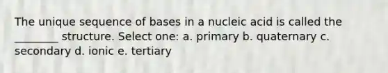 The unique sequence of bases in a nucleic acid is called the ________ structure. Select one: a. primary b. quaternary c. secondary d. ionic e. tertiary