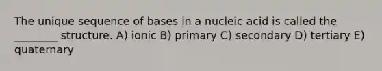 The unique sequence of bases in a nucleic acid is called the ________ structure. A) ionic B) primary C) secondary D) tertiary E) quaternary