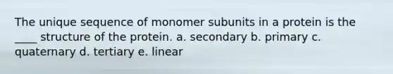 The unique sequence of monomer subunits in a protein is the ____ structure of the protein. a. secondary b. primary c. quaternary d. tertiary e. linear