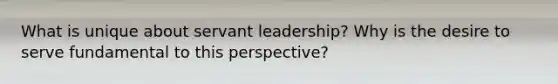 What is unique about servant leadership? Why is the desire to serve fundamental to this perspective?