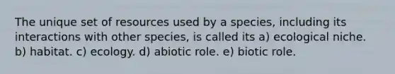 The unique set of resources used by a species, including its interactions with other species, is called its a) ecological niche. b) habitat. c) ecology. d) abiotic role. e) biotic role.