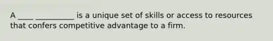 A ____ __________ is a unique set of skills or access to resources that confers competitive advantage to a firm.