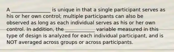 A ________________ is unique in that a single participant serves as his or her own control; multiple participants can also be observed as long as each individual serves as his or her own control. In addition, the ____________ variable measured in this type of design is analyzed for each individual participant, and is NOT averaged across groups or across participants.