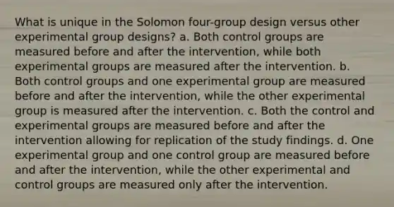 What is unique in the Solomon four-group design versus other experimental group designs? a. Both control groups are measured before and after the intervention, while both experimental groups are measured after the intervention. b. Both control groups and one experimental group are measured before and after the intervention, while the other experimental group is measured after the intervention. c. Both the control and experimental groups are measured before and after the intervention allowing for replication of the study findings. d. One experimental group and one control group are measured before and after the intervention, while the other experimental and control groups are measured only after the intervention.