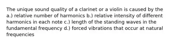 The unique sound quality of a clarinet or a violin is caused by the a.) relative number of harmonics b.) relative intensity of different harmonics in each note c.) length of the standing waves in the fundamental frequency d.) forced vibrations that occur at natural frequencies