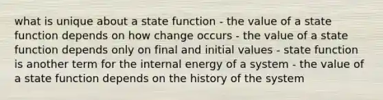 what is unique about a state function - the value of a state function depends on how change occurs - the value of a state function depends only on final and initial values - state function is another term for the internal energy of a system - the value of a state function depends on the history of the system