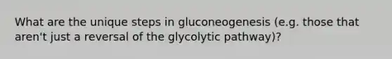 What are the unique steps in gluconeogenesis (e.g. those that aren't just a reversal of the glycolytic pathway)?