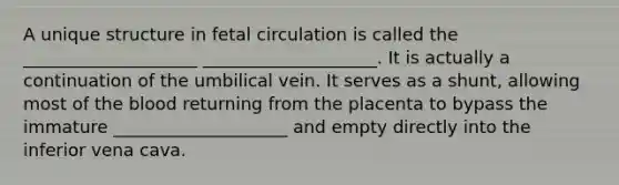 A unique structure in fetal circulation is called the ____________________ ____________________. It is actually a continuation of the umbilical vein. It serves as a shunt, allowing most of the blood returning from the placenta to bypass the immature ____________________ and empty directly into the inferior vena cava.