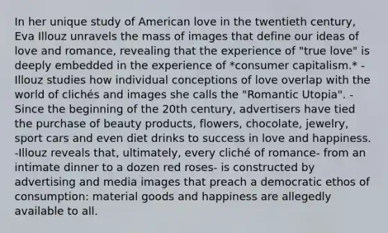 In her unique study of American love in the twentieth century, Eva Illouz unravels the mass of images that define our ideas of love and romance, revealing that the experience of "true love" is deeply embedded in the experience of *consumer capitalism.* -Illouz studies how individual conceptions of love overlap with the world of clichés and images she calls the "Romantic Utopia". -Since the beginning of the 20th century, advertisers have tied the purchase of beauty products, flowers, chocolate, jewelry, sport cars and even diet drinks to success in love and happiness. -Illouz reveals that, ultimately, every cliché of romance- from an intimate dinner to a dozen red roses- is constructed by advertising and media images that preach a democratic ethos of consumption: material goods and happiness are allegedly available to all.