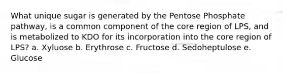 What unique sugar is generated by the Pentose Phosphate pathway, is a common component of the core region of LPS, and is metabolized to KDO for its incorporation into the core region of LPS? a. Xyluose b. Erythrose c. Fructose d. Sedoheptulose e. Glucose