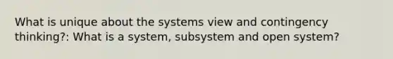 What is unique about the systems view and contingency thinking?: What is a system, subsystem and open system?