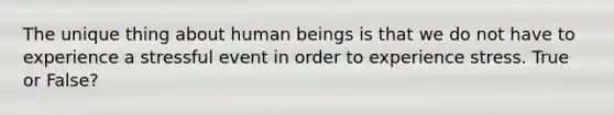 The unique thing about human beings is that we do not have to experience a stressful event in order to experience stress. True or False?