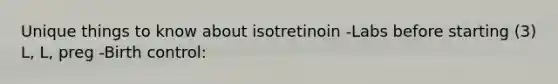 Unique things to know about isotretinoin -Labs before starting (3) L, L, preg -Birth control: