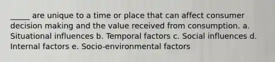 _____ are unique to a time or place that can affect consumer <a href='https://www.questionai.com/knowledge/kuI1pP196d-decision-making' class='anchor-knowledge'>decision making</a> and the value received from consumption. a. Situational influences b. Temporal factors c. <a href='https://www.questionai.com/knowledge/kO4dMbNCii-social-influence' class='anchor-knowledge'>social influence</a>s d. Internal factors e. Socio-environmental factors