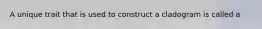 A unique trait that is used to construct a cladogram is called a