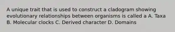A unique trait that is used to construct a cladogram showing evolutionary relationships between organisms is called a A. Taxa B. Molecular clocks C. Derived character D. Domains