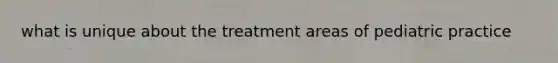 what is unique about the treatment areas of pediatric practice