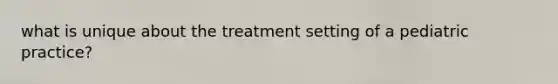 what is unique about the treatment setting of a pediatric practice?