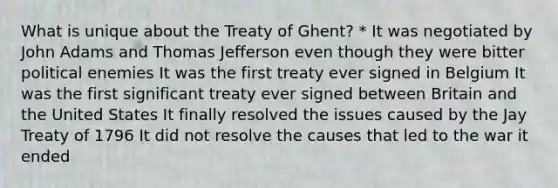 What is unique about the Treaty of Ghent? * It was negotiated by John Adams and Thomas Jefferson even though they were bitter political enemies It was the first treaty ever signed in Belgium It was the first significant treaty ever signed between Britain and the United States It finally resolved the issues caused by the Jay Treaty of 1796 It did not resolve the causes that led to the war it ended