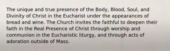 The unique and true presence of the Body, Blood, Soul, and Divinity of Christ in the Eucharist under the appearances of bread and wine. The Church invites the faithful to deepen their faith in the Real Presence of Christ through worship and communion in the Eucharistic liturgy, and through acts of adoration outside of Mass.