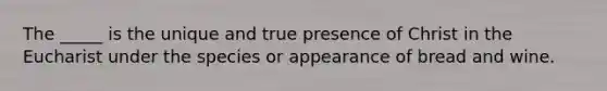 The _____ is the unique and true presence of Christ in the Eucharist under the species or appearance of bread and wine.