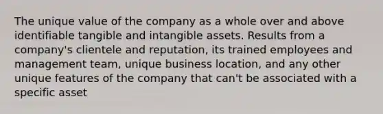 The unique value of the company as a whole over and above identifiable tangible and intangible assets. Results from a company's clientele and reputation, its trained employees and management team, unique business location, and any other unique features of the company that can't be associated with a specific asset