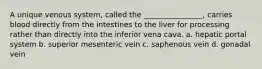 A unique venous system, called the ________________, carries blood directly from the intestines to the liver for processing rather than directly into the inferior vena cava. a. hepatic portal system b. superior mesenteric vein c. saphenous vein d. gonadal vein