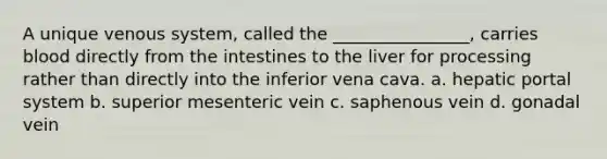 A unique venous system, called the ________________, carries blood directly from the intestines to the liver for processing rather than directly into the inferior vena cava. a. hepatic portal system b. superior mesenteric vein c. saphenous vein d. gonadal vein