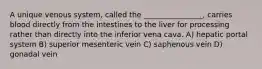 A unique venous system, called the ________________, carries blood directly from the intestines to the liver for processing rather than directly into the inferior vena cava. A) hepatic portal system B) superior mesenteric vein C) saphenous vein D) gonadal vein