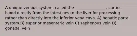 A unique venous system, called the ________________, carries blood directly from the intestines to the liver for processing rather than directly into the inferior vena cava. A) hepatic portal system B) superior mesenteric vein C) saphenous vein D) gonadal vein