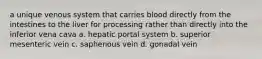 a unique venous system that carries blood directly from the intestines to the liver for processing rather than directly into the inferior vena cava a. hepatic portal system b. superior mesenteric vein c. saphenous vein d. gonadal vein