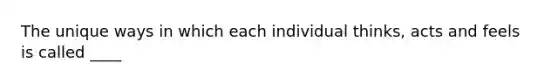 The unique ways in which each individual thinks, acts and feels is called ____