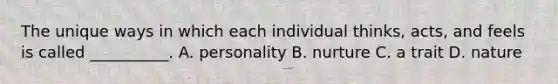 The unique ways in which each individual thinks, acts, and feels is called __________. A. personality B. nurture C. a trait D. nature